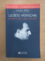 Lavinia Betea - Lucretiu Patrascanu. Moartea unui lider comunist